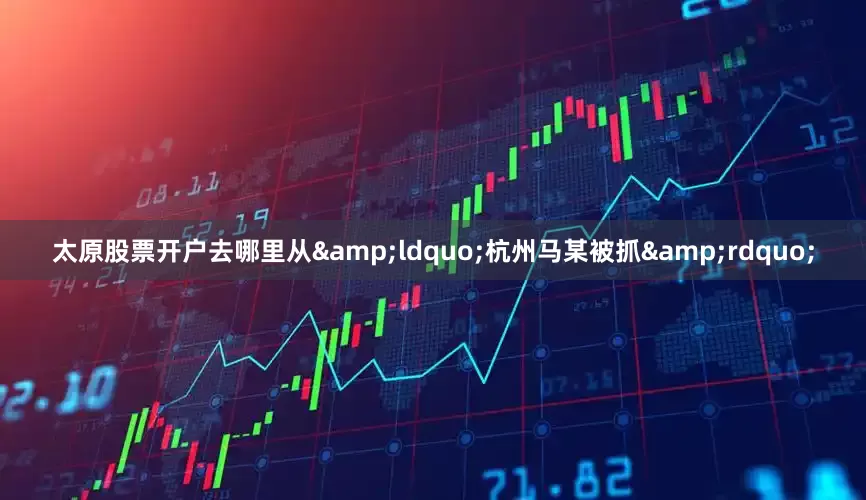 太原股票开户去哪里从&ldquo;杭州马某被抓&rdquo;