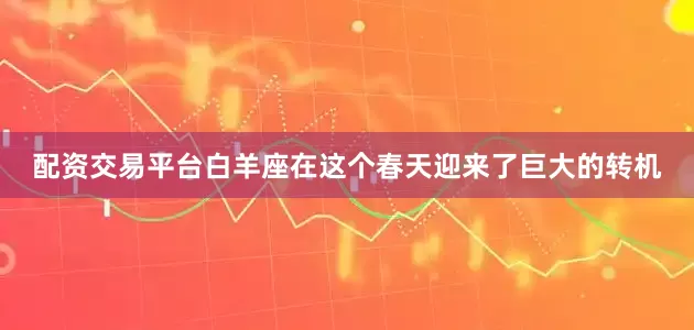 配资交易平台白羊座在这个春天迎来了巨大的转机