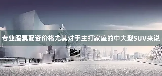 专业股票配资价格尤其对于主打家庭的中大型SUV来说
