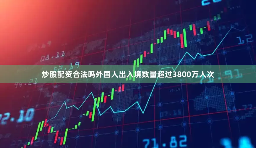炒股配资合法吗外国人出入境数量超过3800万人次