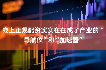 线上正规配资实实在在成了产业的“导航仪”和“加速器”